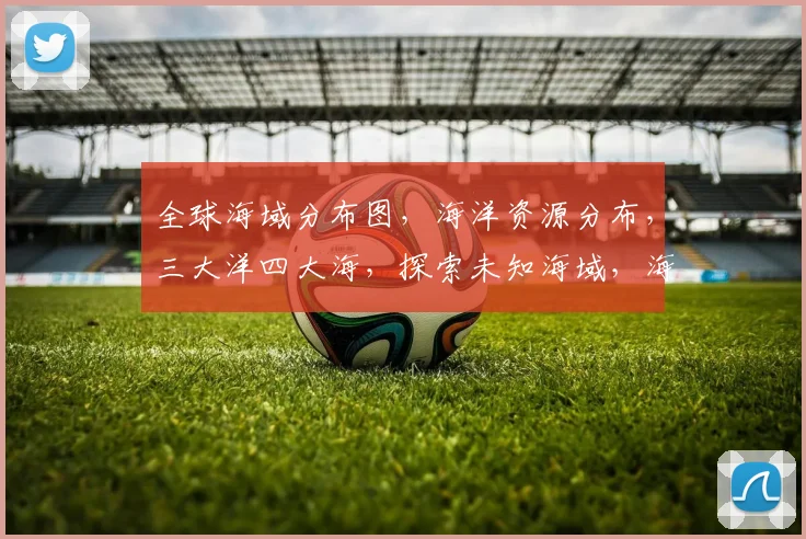 全球海域分布图，海洋资源分布，三大洋四大海，探索未知海域，海洋地理概览