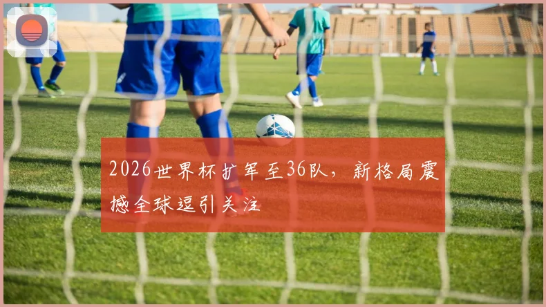 2026世界杯扩军至36队，新格局震撼全球逗引关注