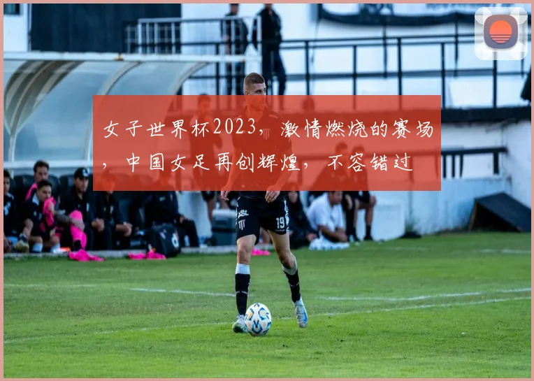 女子世界杯2023，激情燃烧的赛场，中国女足再创辉煌，不容错过