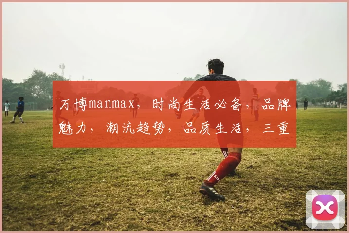 万博manmax，时尚生活必备，品牌魅力，潮流趋势，品质生活，三重享受，尽在万博manmax